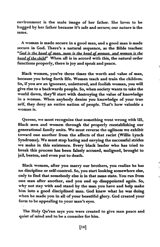 environment is the male image of her father. She loves to be  hugged by her father because it’s safe and secure; our nature is the same.  A woman is made secure in a good man, and a good man is made secure in God. There’s a natural sequence, as the Bible teaches: “Ged is the head of man, man is the head of woman, and woman is the head of the child” When all is in accord with this, the natural order functions properly, there is joy and speak and peace.  Black women, you’re three times the worth and value of man, because you bring forth life. Women teach and train the children. S0, if you are an ignorant, unlettered, and foolish woman, you will give rise to a backwards people. So, when socicty wants to take the world down, they’ll start with destroying the value of knowledge in a woman. When anybody denies you knowledge of your true self, they deny an entire nation of people. That’s how valuable a woman is.  Queens, we must recognize that something went wrong with US, Black men and women through theé properly reestablishing our generational family units. We must reverse the ugliness we exhibit toward one another from the affects of that racist (Willie Lynch Syndrome). We must stop hating and envying the successful strides we make in this existence. Every black leader who has tried to break this process has been falsely accused, maligned, brought to jail, beaten, and even put to death.  Black women, after you marry our brothers, you realize he has no discipline or self-control. So, you start looking somewhere else, only to find that somebody else is in that same state. You run from one man after another, and you end up disappointed again. So, why not stay with and stand by the man you have and help make him into a good disciplined man. God knew what he was doing when he made you in all of your beautiful glory. God created your form to be appealing to your man’s eyes.  The Holy Qu’ran says you were created to give man peace and quict of mind and to be a consoler for him.  |} 
